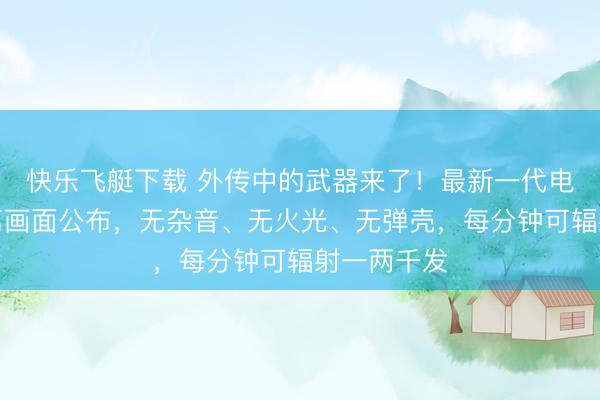 快乐飞艇下载 外传中的武器来了!最新一代电磁枪近距离画面公布,无杂音、无火光、无弹壳,每分钟可辐射一两千发