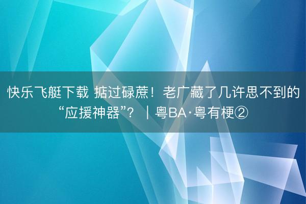 快乐飞艇下载 掂过碌蔗！老广藏了几许思不到的“应援神器”？｜粤BA·粤有梗②