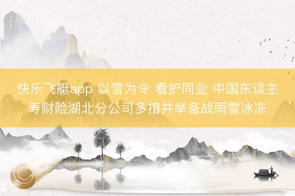 快乐飞艇app 以雪为令 看护同业 中国东谈主寿财险湖北分公司多措并举备战雨雪冰冻
