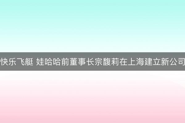 快乐飞艇 娃哈哈前董事长宗馥莉在上海建立新公司