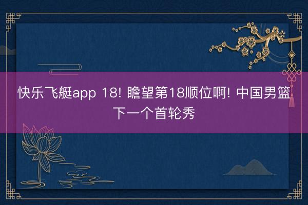 快乐飞艇app 18! 瞻望第18顺位啊! 中国男篮下一个首轮秀