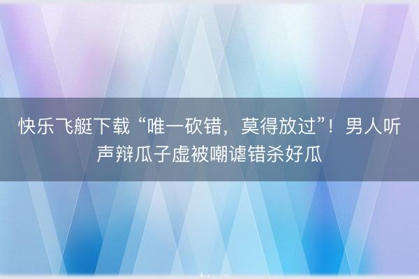 快乐飞艇下载 “唯一砍错,莫得放过”!男人听声辩瓜子虚被嘲谑错杀好瓜