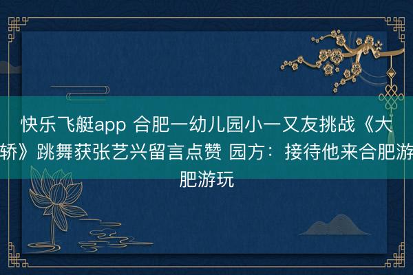 快乐飞艇app 合肥一幼儿园小一又友挑战《大花轿》跳舞获张艺兴留言点赞 园方：接待他来合肥游玩
