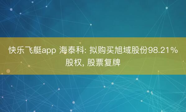 快乐飞艇app 海泰科: 拟购买旭域股份98.21%股权， 股票复牌