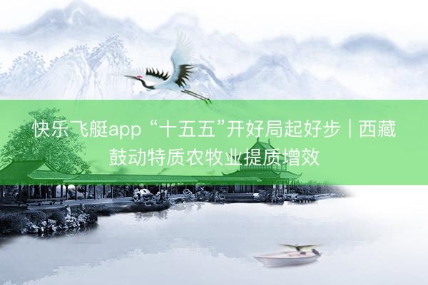 快乐飞艇app “十五五”开好局起好步 | 西藏鼓动特质农牧业提质增效