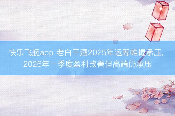 快乐飞艇app 老白干酒2025年运筹帷幄承压， 2026年一季度盈利改善但高端仍承压