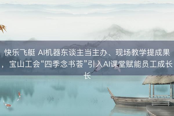 快乐飞艇 AI机器东谈主当主办、现场教学提成果，宝山工会“四季念书荟”引入AI课堂赋能员工成长