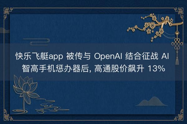 快乐飞艇app 被传与 OpenAI 结合征战 AI 智高手机惩办器后， 高通股价飙升 13%