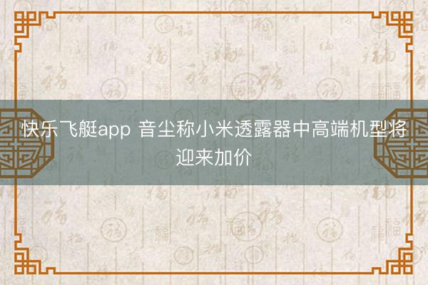 快乐飞艇app 音尘称小米透露器中高端机型将迎来加价