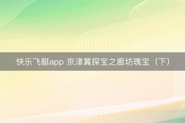 快乐飞艇app 京津冀探宝之廊坊瑰宝（下）