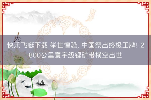 快乐飞艇下载 举世惶恐， 中国祭出终极王牌! 2800公里寰宇级锂矿带横空出世