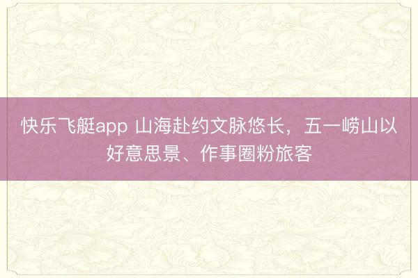 快乐飞艇app 山海赴约文脉悠长，五一崂山以好意思景、作事圈粉旅客