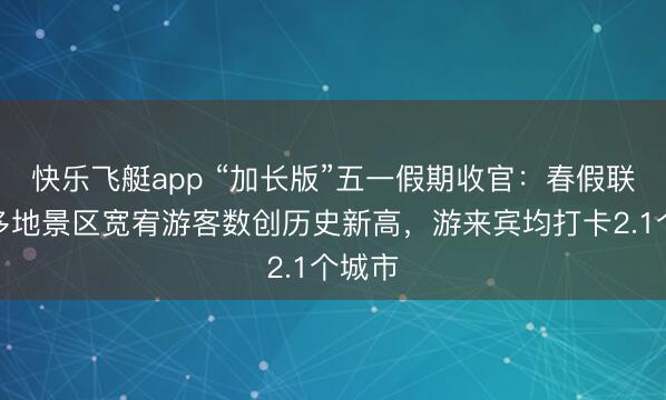 快乐飞艇app “加长版”五一假期收官：春假联动下多地景区宽宥游客数创历史新高，游来宾均打卡2.1个城市