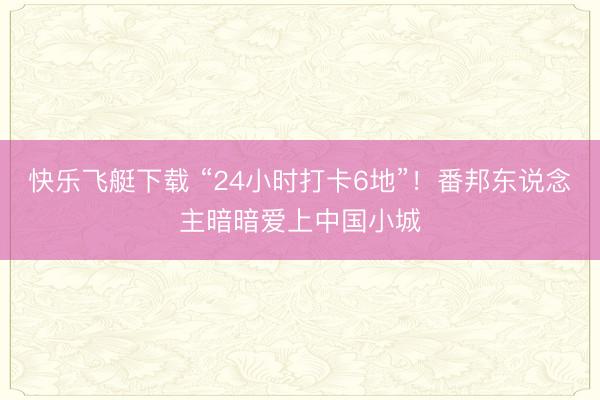 快乐飞艇下载 “24小时打卡6地”！番邦东说念主暗暗爱上中国小城