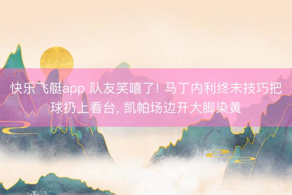 快乐飞艇app 队友笑嘻了! 马丁内利终末技巧把球扔上看台, 凯帕场边开大脚染黄