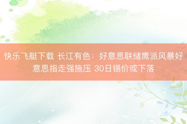 快乐飞艇下载 长江有色：好意思联储鹰派风暴好意思指走强施压 30日锡价或下落