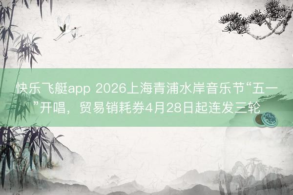 快乐飞艇app 2026上海青浦水岸音乐节“五一”开唱，贸易销耗券4月28日起连发三轮