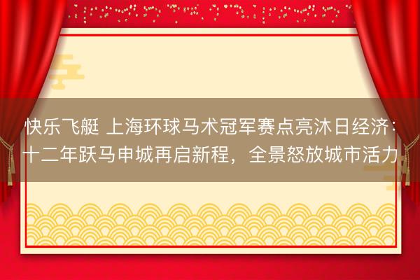 快乐飞艇 上海环球马术冠军赛点亮沐日经济：十二年跃马申城再启新程，全景怒放城市活力