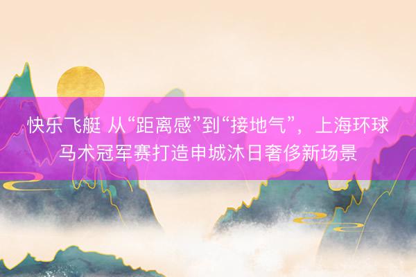 快乐飞艇 从“距离感”到“接地气”，上海环球马术冠军赛打造申城沐日奢侈新场景