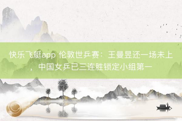 快乐飞艇app 伦敦世乒赛：王曼昱还一场未上，中国女乒已三连胜锁定小组第一