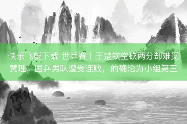 快乐飞艇下载 世乒赛｜王楚钦空砍两分却难觅赞理，国乒男队遭受连败，的确沦为小组第三