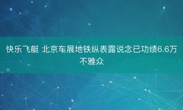 快乐飞艇 北京车展地铁纵表露说念已功绩6.6万不雅众