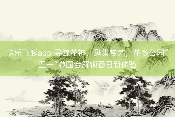 快乐飞艇app 寻踪花神、逛集赏艺，花乡公园“五一”游园会解锁春日新体验