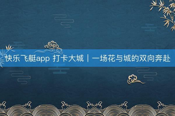 快乐飞艇app 打卡大城｜一场花与城的双向奔赴
