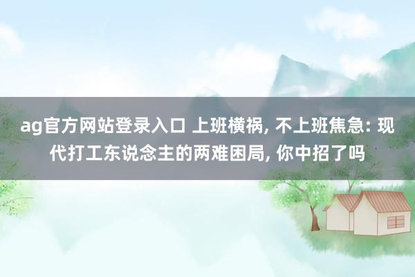 ag官方网站登录入口 上班横祸， 不上班焦急: 现代打工东说念主的两难困局， 你中招了吗