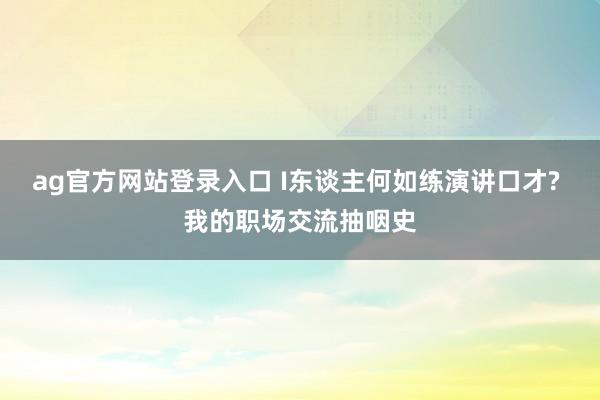 ag官方网站登录入口 I东谈主何如练演讲口才? 我的职场交流抽咽史
