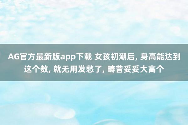 AG官方最新版app下载 女孩初潮后, 身高能达到这个数, 就无用发愁了, 畴昔妥妥大高个
