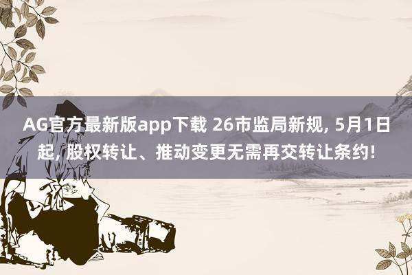 AG官方最新版app下载 26市监局新规， 5月1日起， 股权转让、推动变更无需再交转让条约!