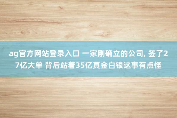 ag官方网站登录入口 一家刚确立的公司， 签了27亿大单 背后站着35亿真金白银这事有点怪