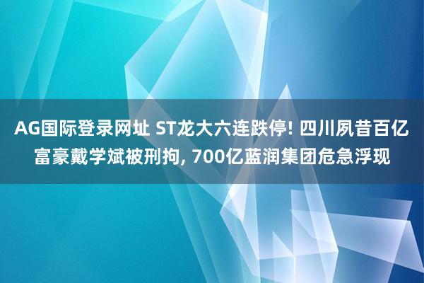 AG国际登录网址 ST龙大六连跌停! 四川夙昔百亿富豪戴学斌被刑拘, 700亿蓝润集团危急浮现