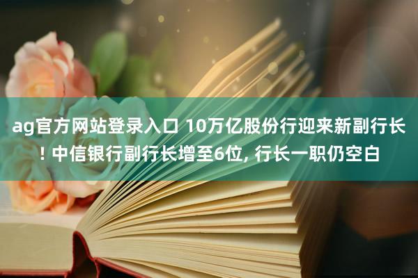 ag官方网站登录入口 10万亿股份行迎来新副行长! 中信银行副行长增至6位, 行长一职仍空白