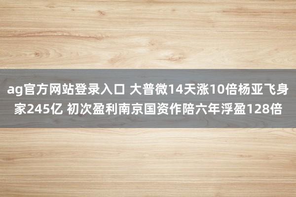 ag官方网站登录入口 大普微14天涨10倍杨亚飞身家245亿 初次盈利南京国资作陪六年浮盈128倍