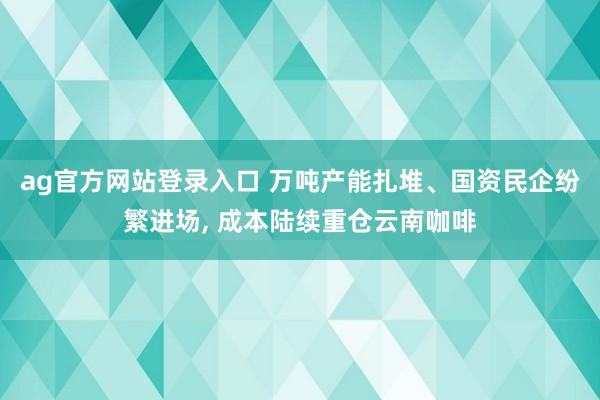ag官方网站登录入口 万吨产能扎堆、国资民企纷繁进场， 成本陆续重仓云南咖啡