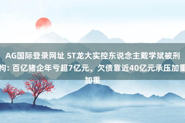 AG国际登录网址 ST龙大实控东说念主戴学斌被刑拘: 百亿猪企年亏超7亿元、欠债靠近40亿元承压加重