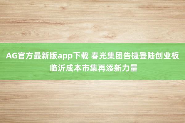 AG官方最新版app下载 春光集团告捷登陆创业板 临沂成本市集再添新力量