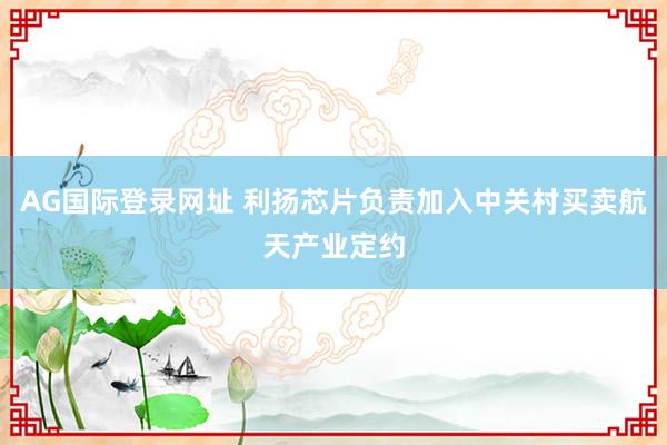AG国际登录网址 利扬芯片负责加入中关村买卖航天产业定约