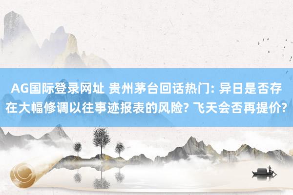 AG国际登录网址 贵州茅台回话热门: 异日是否存在大幅修调以往事迹报表的风险? 飞天会否再提价?