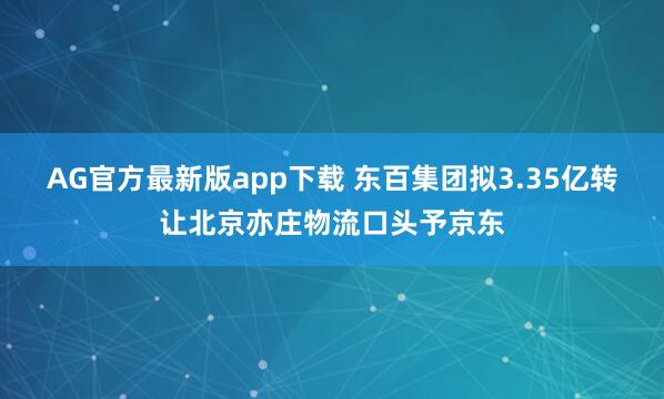AG官方最新版app下载 东百集团拟3.35亿转让北京亦庄物流口头予京东