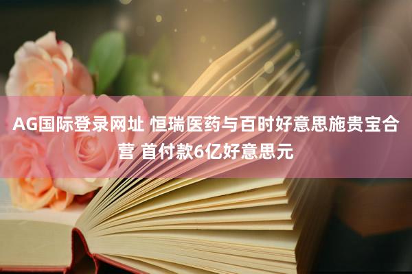 AG国际登录网址 恒瑞医药与百时好意思施贵宝合营 首付款6亿好意思元