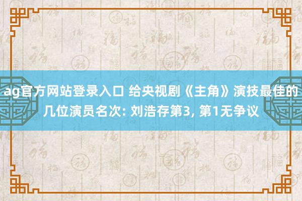 ag官方网站登录入口 给央视剧《主角》演技最佳的几位演员名次: 刘浩存第3, 第1无争议