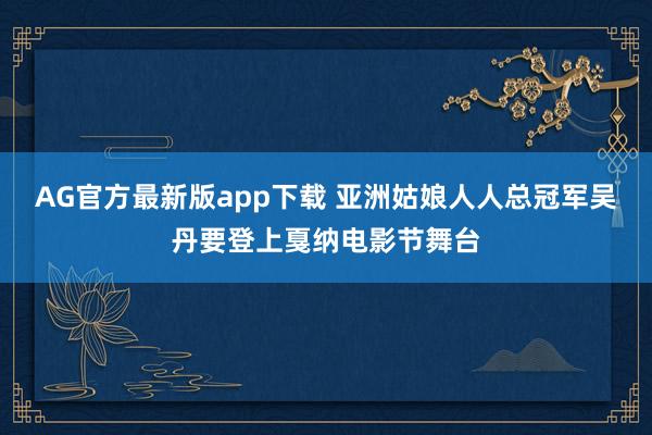 AG官方最新版app下载 亚洲姑娘人人总冠军吴丹要登上戛纳电影节舞台