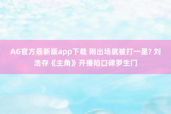 AG官方最新版app下载 刚出场就被打一星? 刘浩存《主角》开播陷口碑罗生门