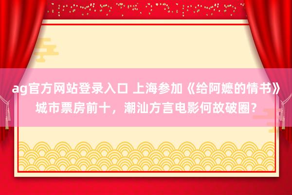 ag官方网站登录入口 上海参加《给阿嬷的情书》城市票房前十,潮汕方言电影何故破圈?