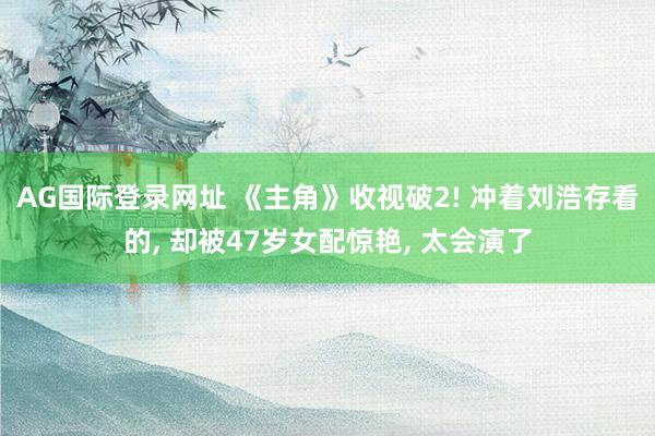 AG国际登录网址 《主角》收视破2! 冲着刘浩存看的， 却被47岁女配惊艳， 太会演了