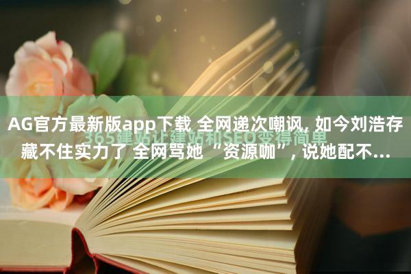 AG官方最新版app下载 全网递次嘲讽， 如今刘浩存藏不住实力了 全网骂她 “资源咖”， 说她配不...