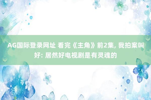 AG国际登录网址 看完《主角》前2集， 我拍案叫好: 居然好电视剧是有灵魂的